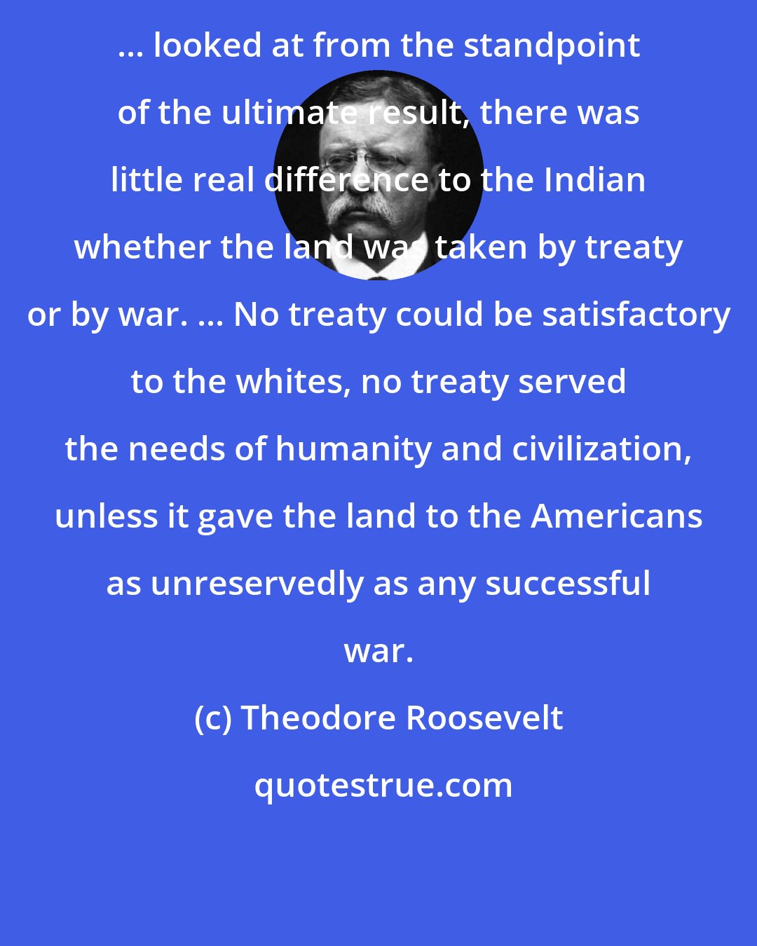 Theodore Roosevelt: ... looked at from the standpoint of the ultimate result, there was little real difference to the Indian whether the land was taken by treaty or by war. ... No treaty could be satisfactory to the whites, no treaty served the needs of humanity and civilization, unless it gave the land to the Americans as unreservedly as any successful war.