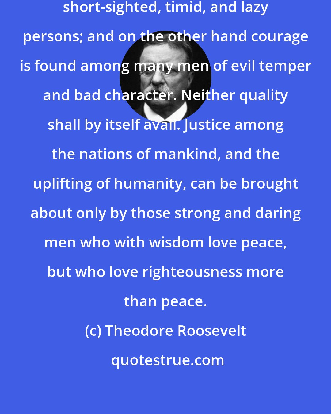 Theodore Roosevelt: Love of peace is common among weak, short-sighted, timid, and lazy persons; and on the other hand courage is found among many men of evil temper and bad character. Neither quality shall by itself avail. Justice among the nations of mankind, and the uplifting of humanity, can be brought about only by those strong and daring men who with wisdom love peace, but who love righteousness more than peace.