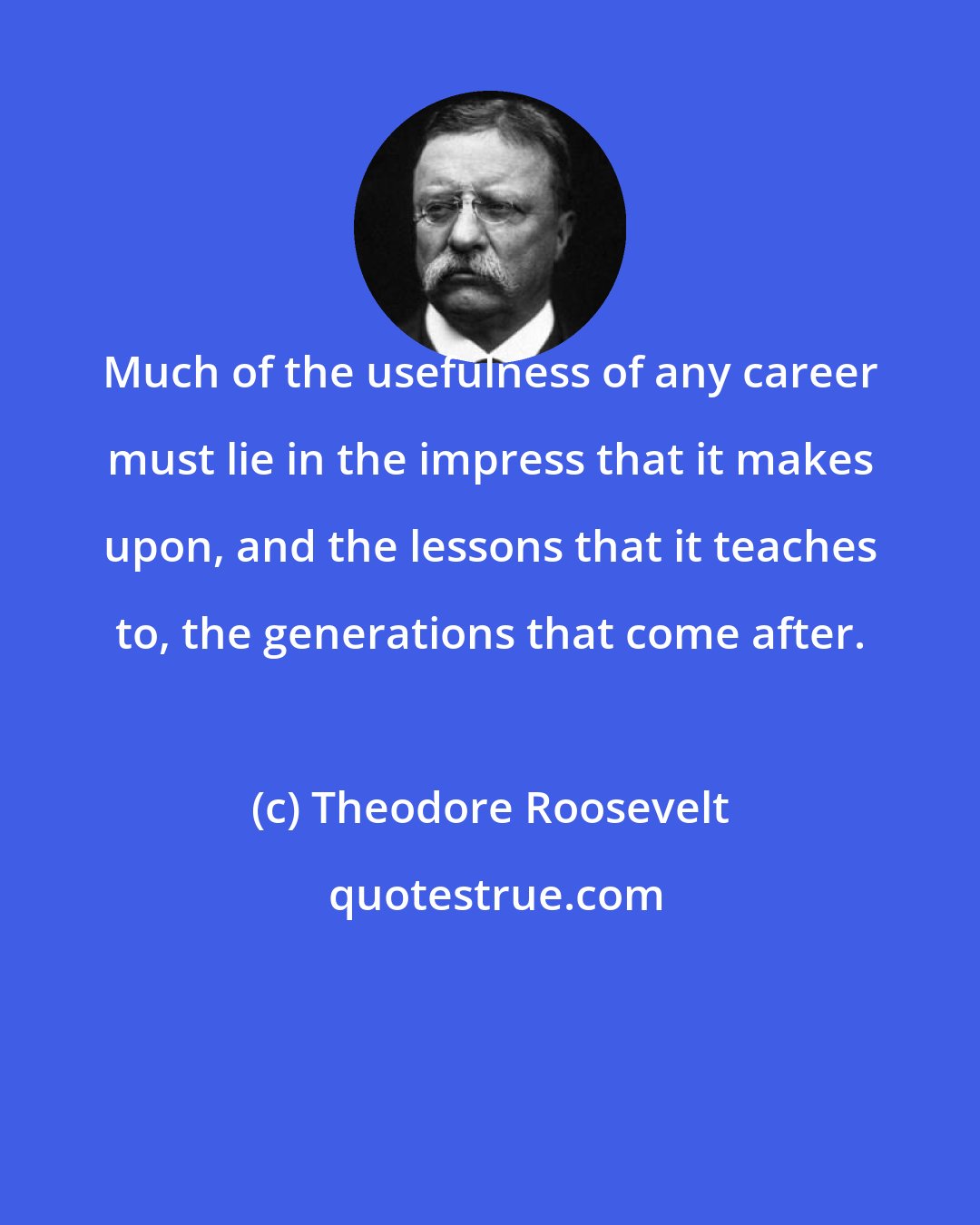 Theodore Roosevelt: Much of the usefulness of any career must lie in the impress that it makes upon, and the lessons that it teaches to, the generations that come after.