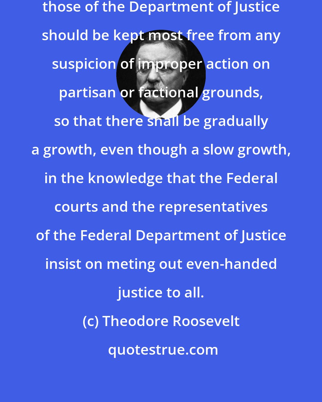Theodore Roosevelt: Of all the officers of the Government, those of the Department of Justice should be kept most free from any suspicion of improper action on partisan or factional grounds, so that there shall be gradually a growth, even though a slow growth, in the knowledge that the Federal courts and the representatives of the Federal Department of Justice insist on meting out even-handed justice to all.