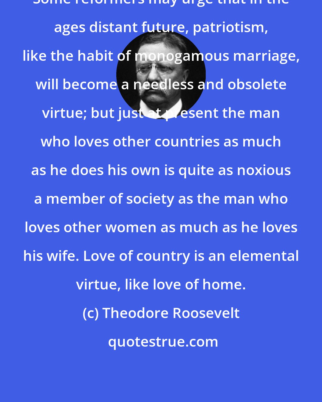 Theodore Roosevelt: Some reformers may urge that in the ages distant future, patriotism, like the habit of monogamous marriage, will become a needless and obsolete virtue; but just at present the man who loves other countries as much as he does his own is quite as noxious a member of society as the man who loves other women as much as he loves his wife. Love of country is an elemental virtue, like love of home.