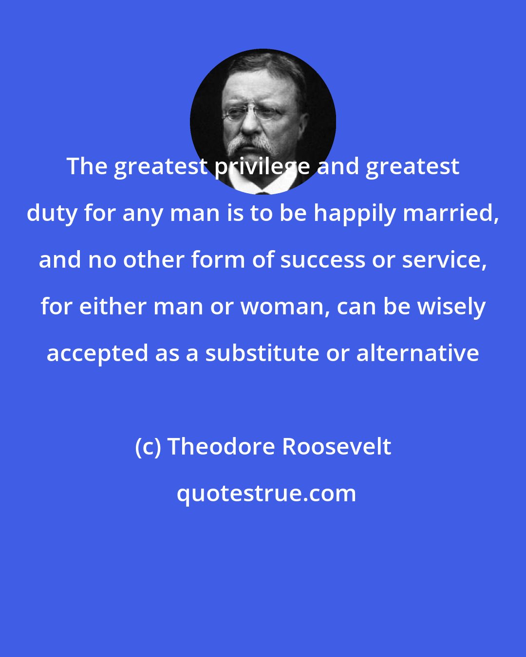 Theodore Roosevelt: The greatest privilege and greatest duty for any man is to be happily married, and no other form of success or service, for either man or woman, can be wisely accepted as a substitute or alternative