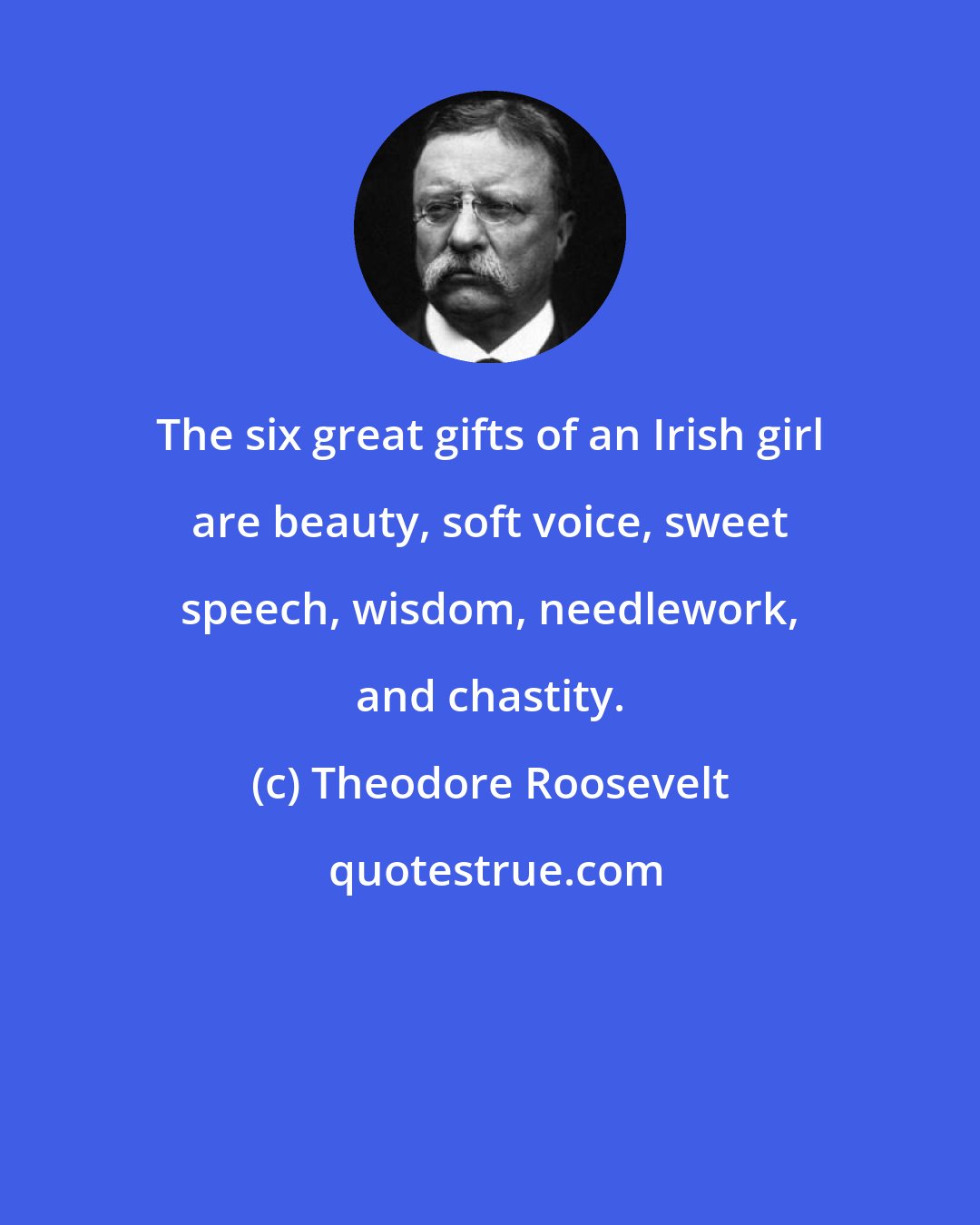 Theodore Roosevelt: The six great gifts of an Irish girl are beauty, soft voice, sweet speech, wisdom, needlework, and chastity.