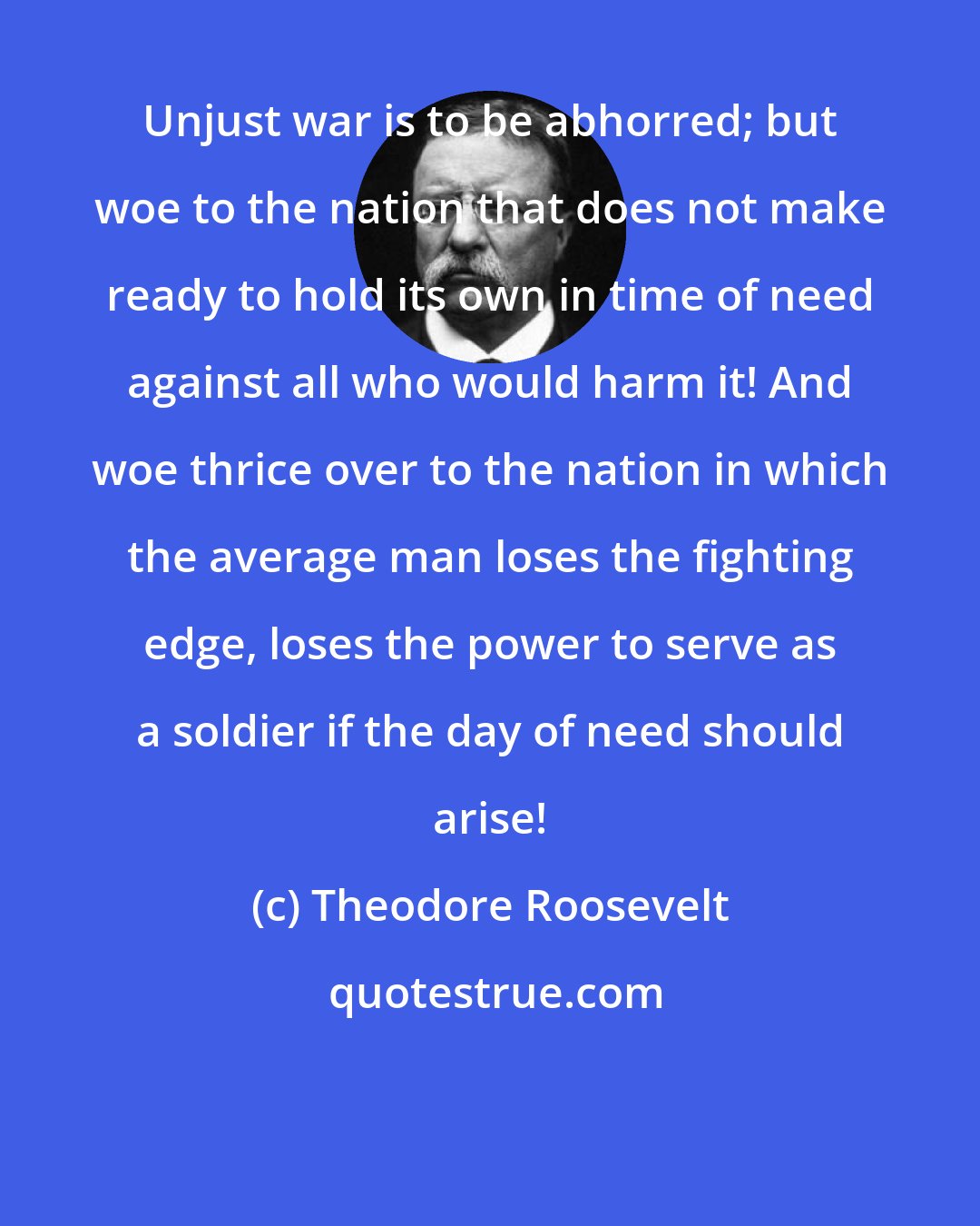 Theodore Roosevelt: Unjust war is to be abhorred; but woe to the nation that does not make ready to hold its own in time of need against all who would harm it! And woe thrice over to the nation in which the average man loses the fighting edge, loses the power to serve as a soldier if the day of need should arise!