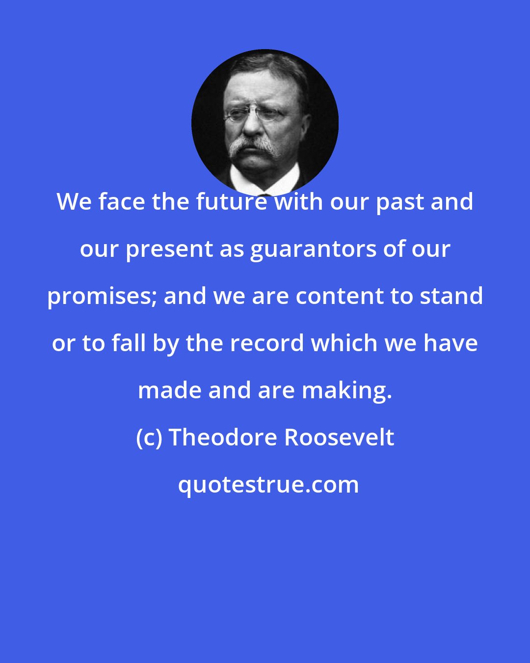 Theodore Roosevelt: We face the future with our past and our present as guarantors of our promises; and we are content to stand or to fall by the record which we have made and are making.