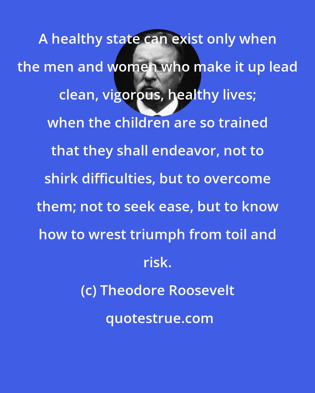 Theodore Roosevelt: A healthy state can exist only when the men and women who make it up lead clean, vigorous, healthy lives; when the children are so trained that they shall endeavor, not to shirk difficulties, but to overcome them; not to seek ease, but to know how to wrest triumph from toil and risk.