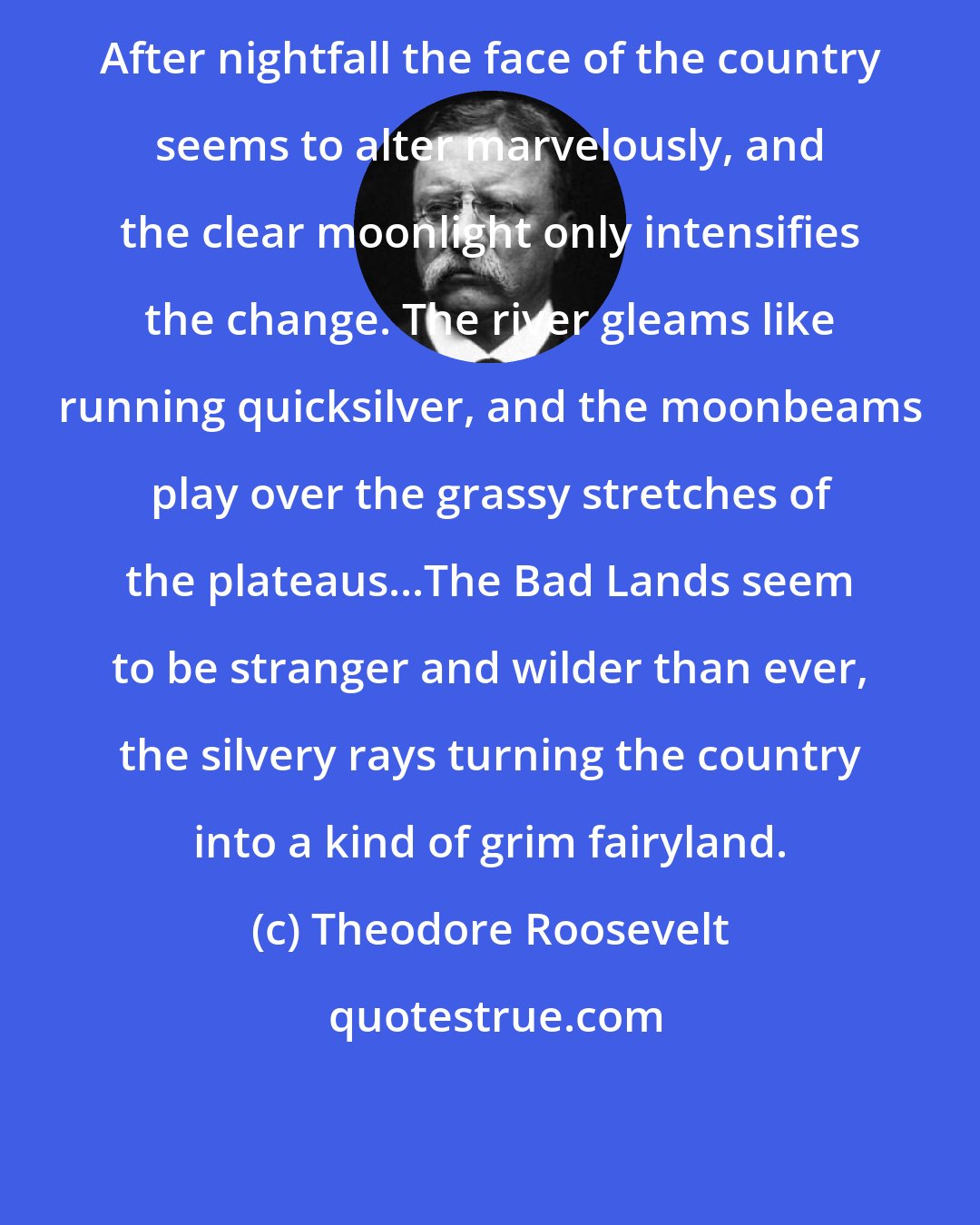 Theodore Roosevelt: After nightfall the face of the country seems to alter marvelously, and the clear moonlight only intensifies the change. The river gleams like running quicksilver, and the moonbeams play over the grassy stretches of the plateaus...The Bad Lands seem to be stranger and wilder than ever, the silvery rays turning the country into a kind of grim fairyland.