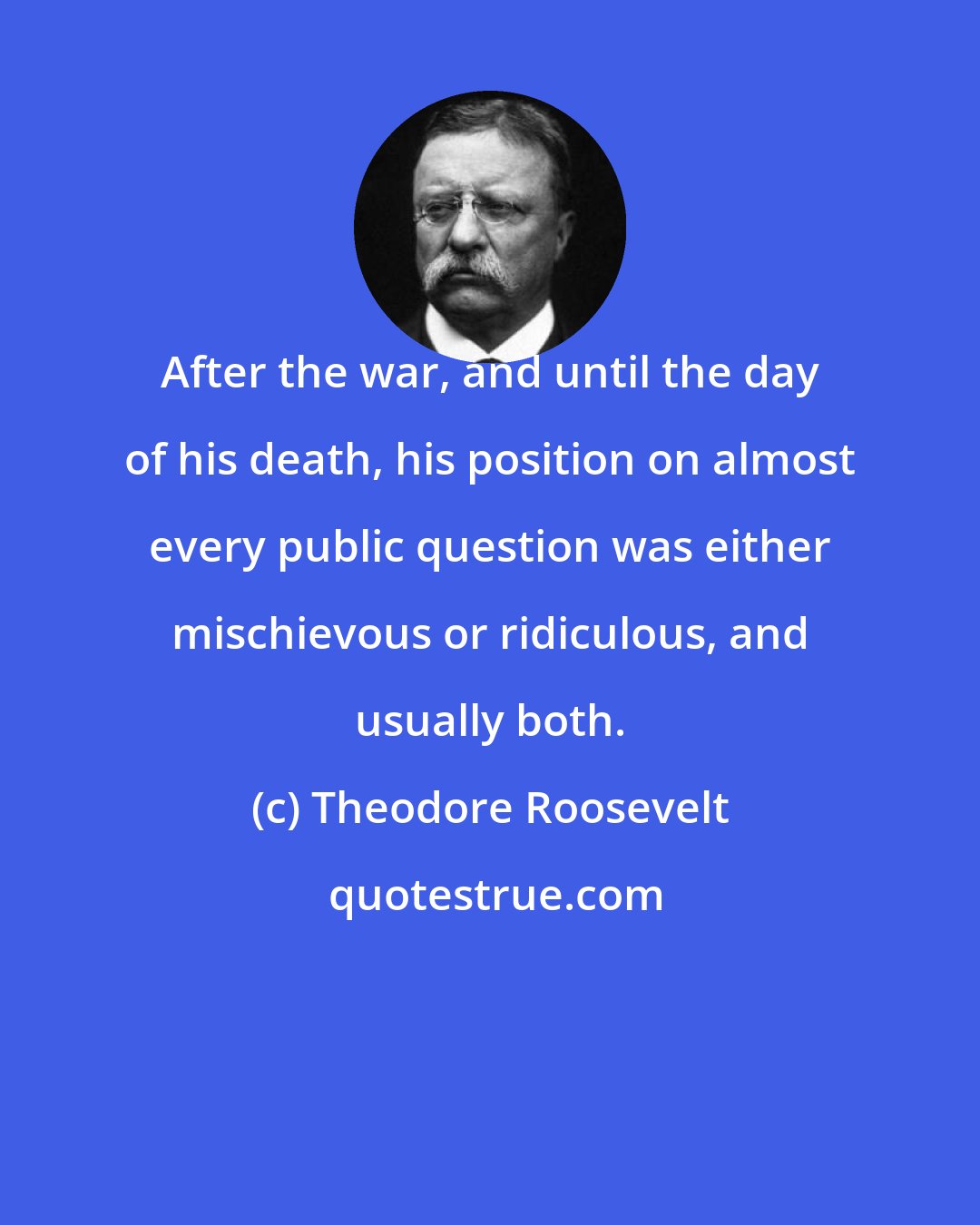 Theodore Roosevelt: After the war, and until the day of his death, his position on almost every public question was either mischievous or ridiculous, and usually both.