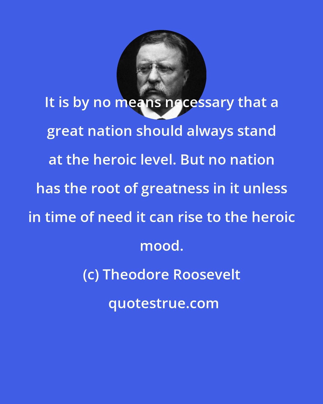 Theodore Roosevelt: It is by no means necessary that a great nation should always stand at the heroic level. But no nation has the root of greatness in it unless in time of need it can rise to the heroic mood.