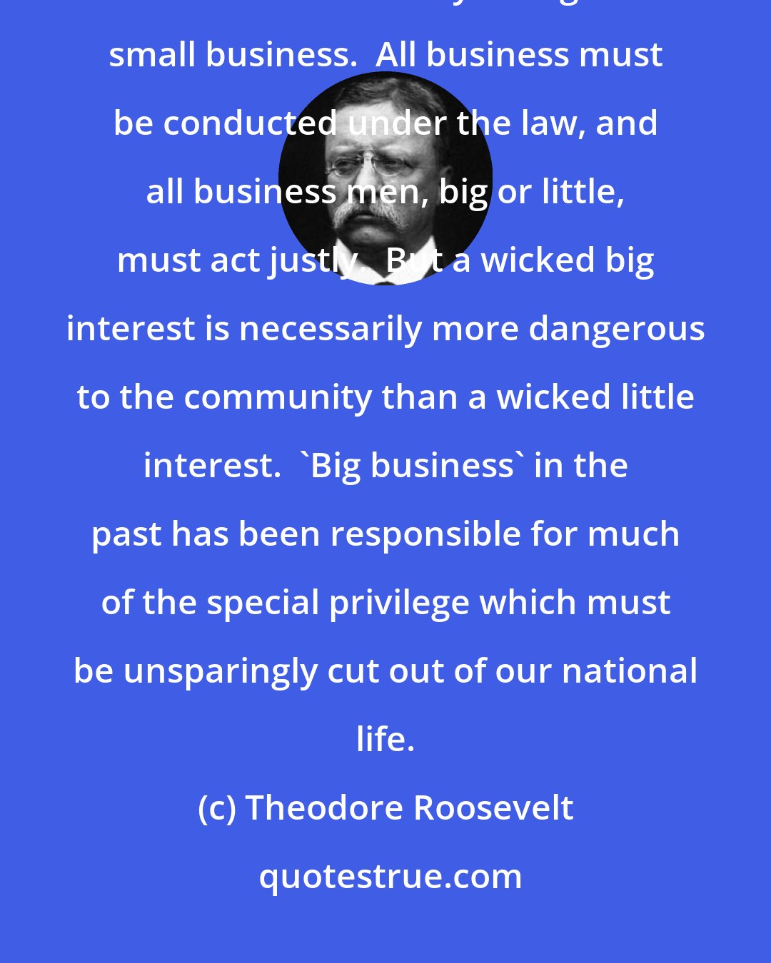 Theodore Roosevelt: It is imperative to exercise over big business a control and supervision which is unnecessary as regards small business.  All business must be conducted under the law, and all business men, big or little, must act justly.  But a wicked big interest is necessarily more dangerous to the community than a wicked little interest.  'Big business' in the past has been responsible for much of the special privilege which must be unsparingly cut out of our national life.