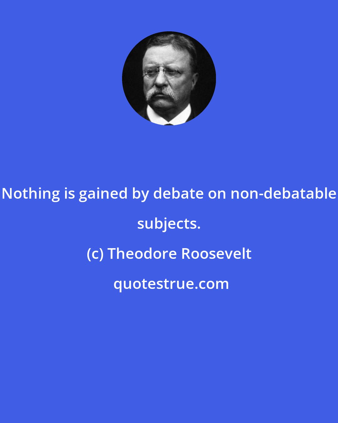 Theodore Roosevelt: Nothing is gained by debate on non-debatable subjects.