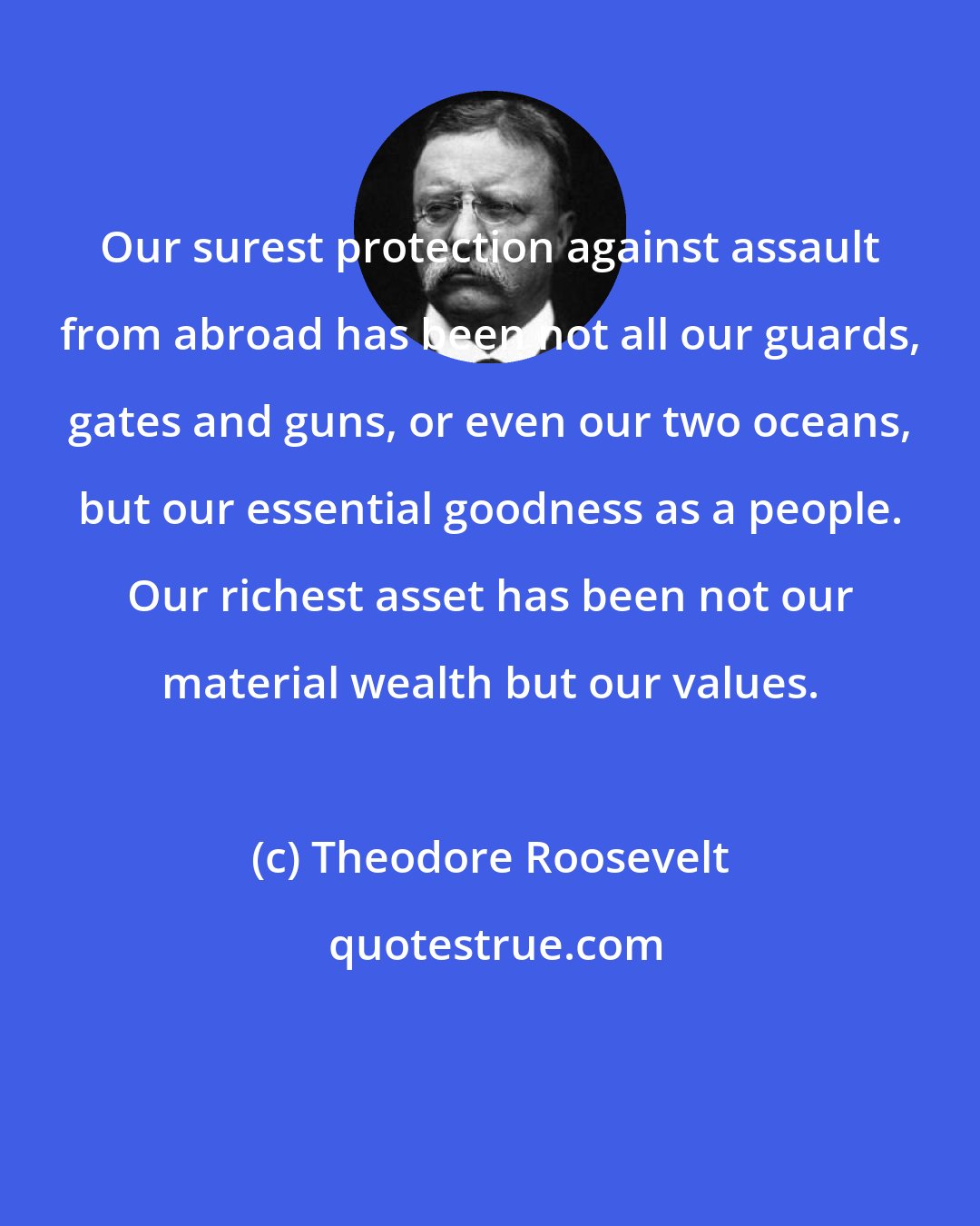 Theodore Roosevelt: Our surest protection against assault from abroad has been not all our guards, gates and guns, or even our two oceans, but our essential goodness as a people. Our richest asset has been not our material wealth but our values.