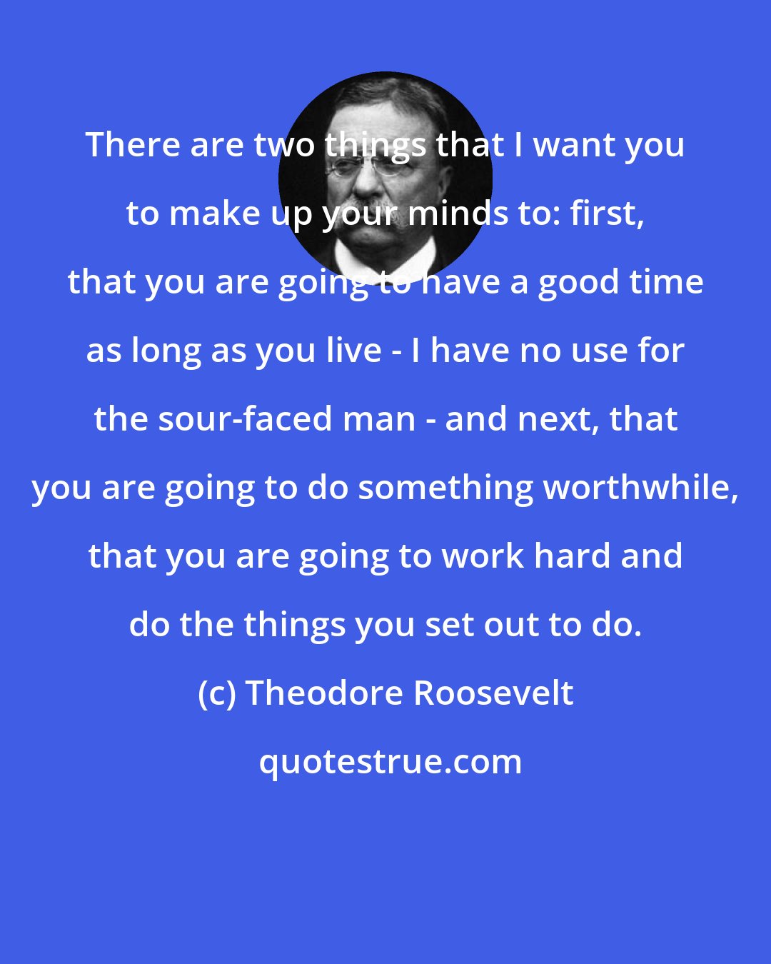 Theodore Roosevelt: There are two things that I want you to make up your minds to: first, that you are going to have a good time as long as you live - I have no use for the sour-faced man - and next, that you are going to do something worthwhile, that you are going to work hard and do the things you set out to do.