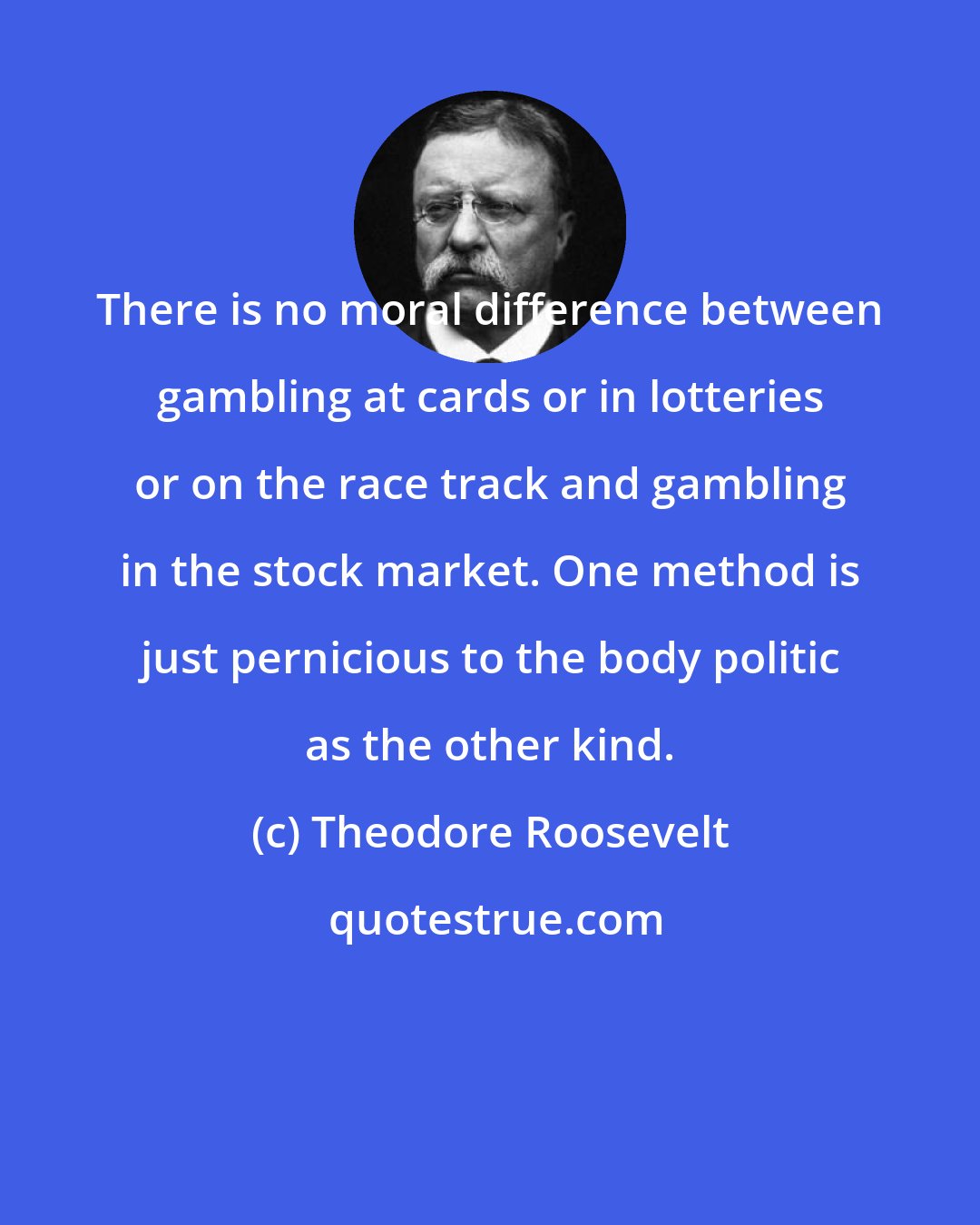 Theodore Roosevelt: There is no moral difference between gambling at cards or in lotteries or on the race track and gambling in the stock market. One method is just pernicious to the body politic as the other kind.