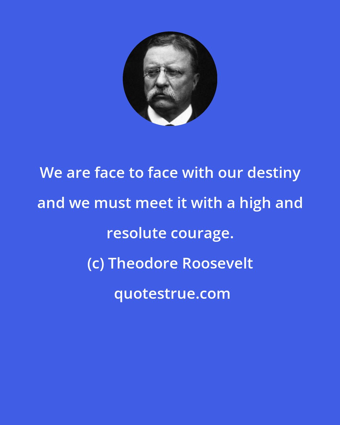 Theodore Roosevelt: We are face to face with our destiny and we must meet it with a high and resolute courage.