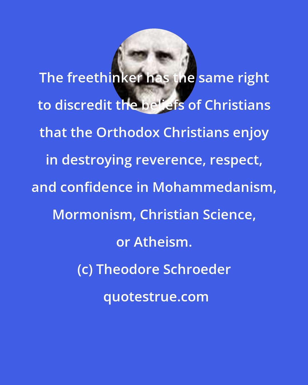 Theodore Schroeder: The freethinker has the same right to discredit the beliefs of Christians that the Orthodox Christians enjoy in destroying reverence, respect, and confidence in Mohammedanism, Mormonism, Christian Science, or Atheism.