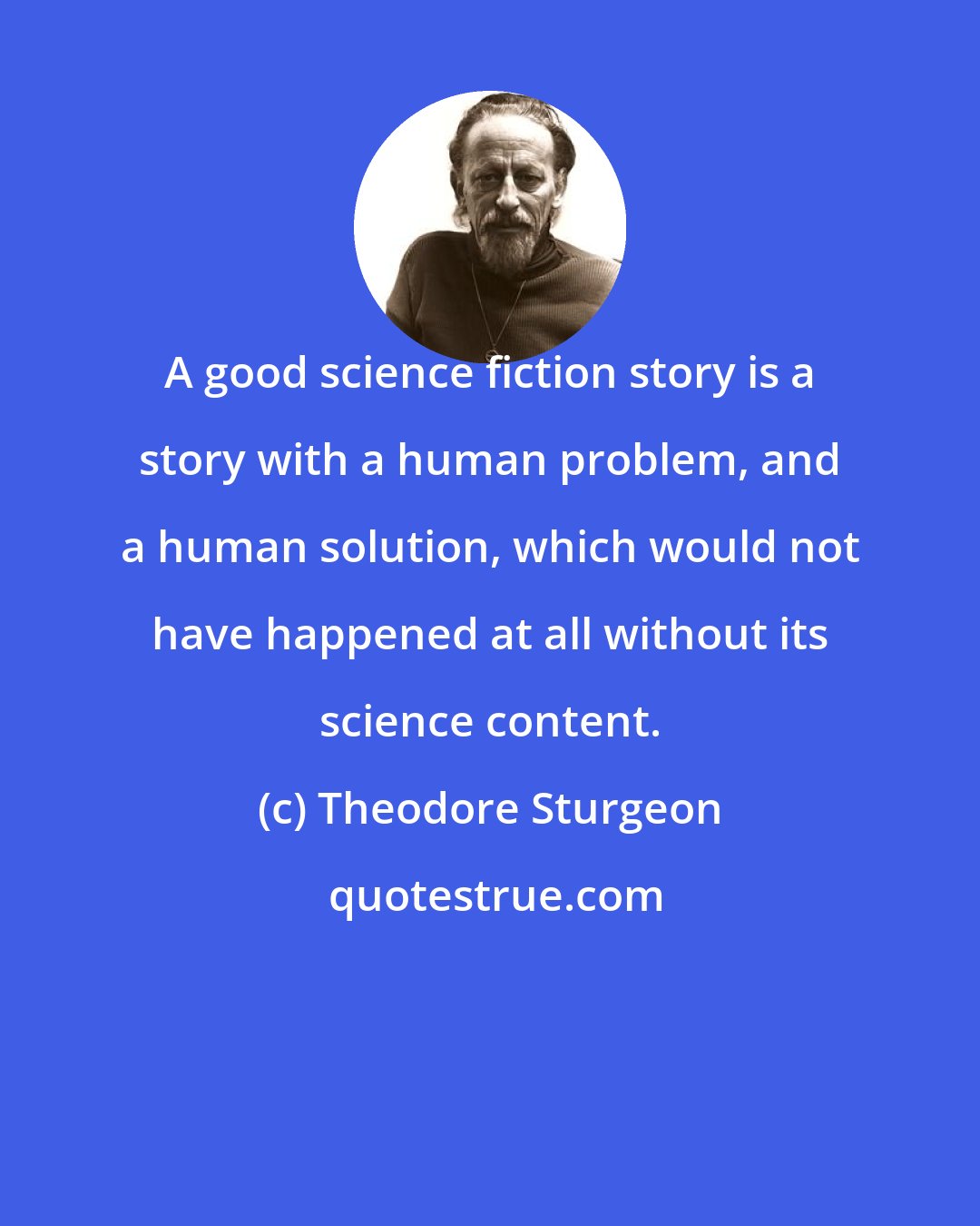 Theodore Sturgeon: A good science fiction story is a story with a human problem, and a human solution, which would not have happened at all without its science content.