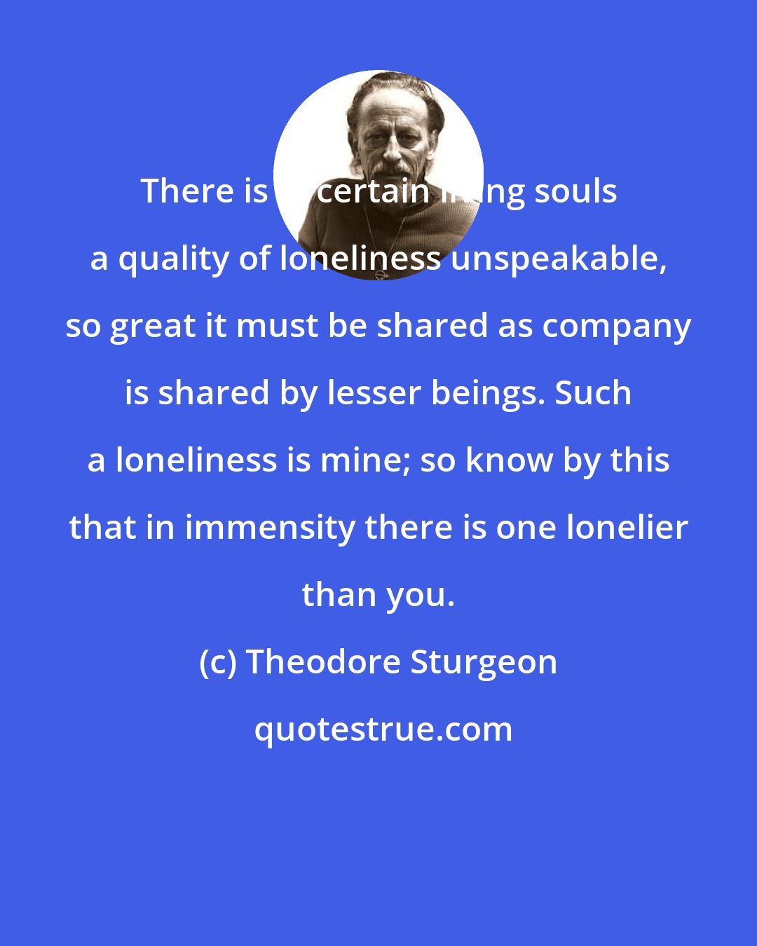Theodore Sturgeon: There is in certain living souls a quality of loneliness unspeakable, so great it must be shared as company is shared by lesser beings. Such a loneliness is mine; so know by this that in immensity there is one lonelier than you.
