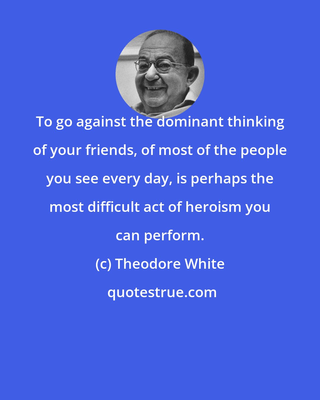 Theodore White: To go against the dominant thinking of your friends, of most of the people you see every day, is perhaps the most difficult act of heroism you can perform.