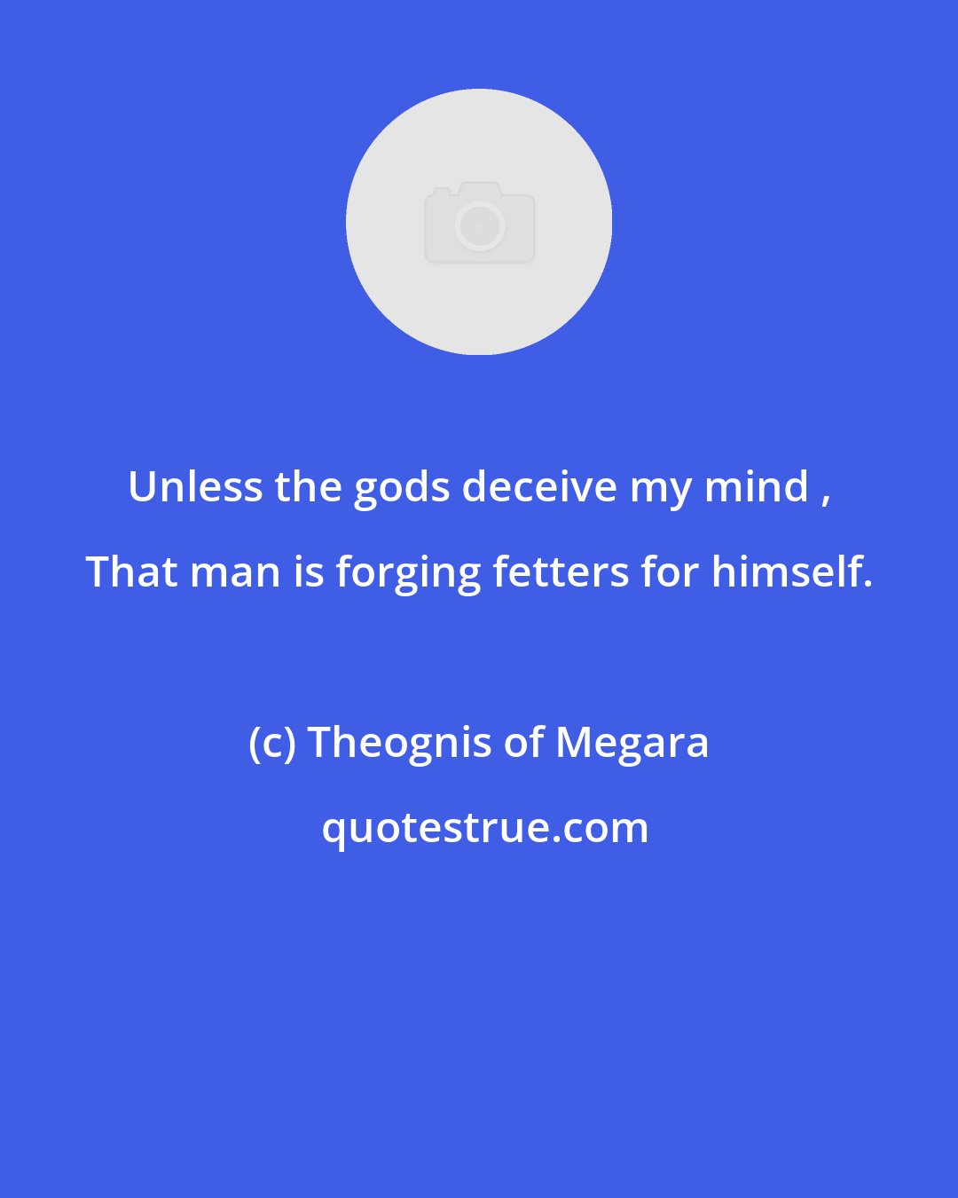 Theognis of Megara: Unless the gods deceive my mind , That man is forging fetters for himself.
