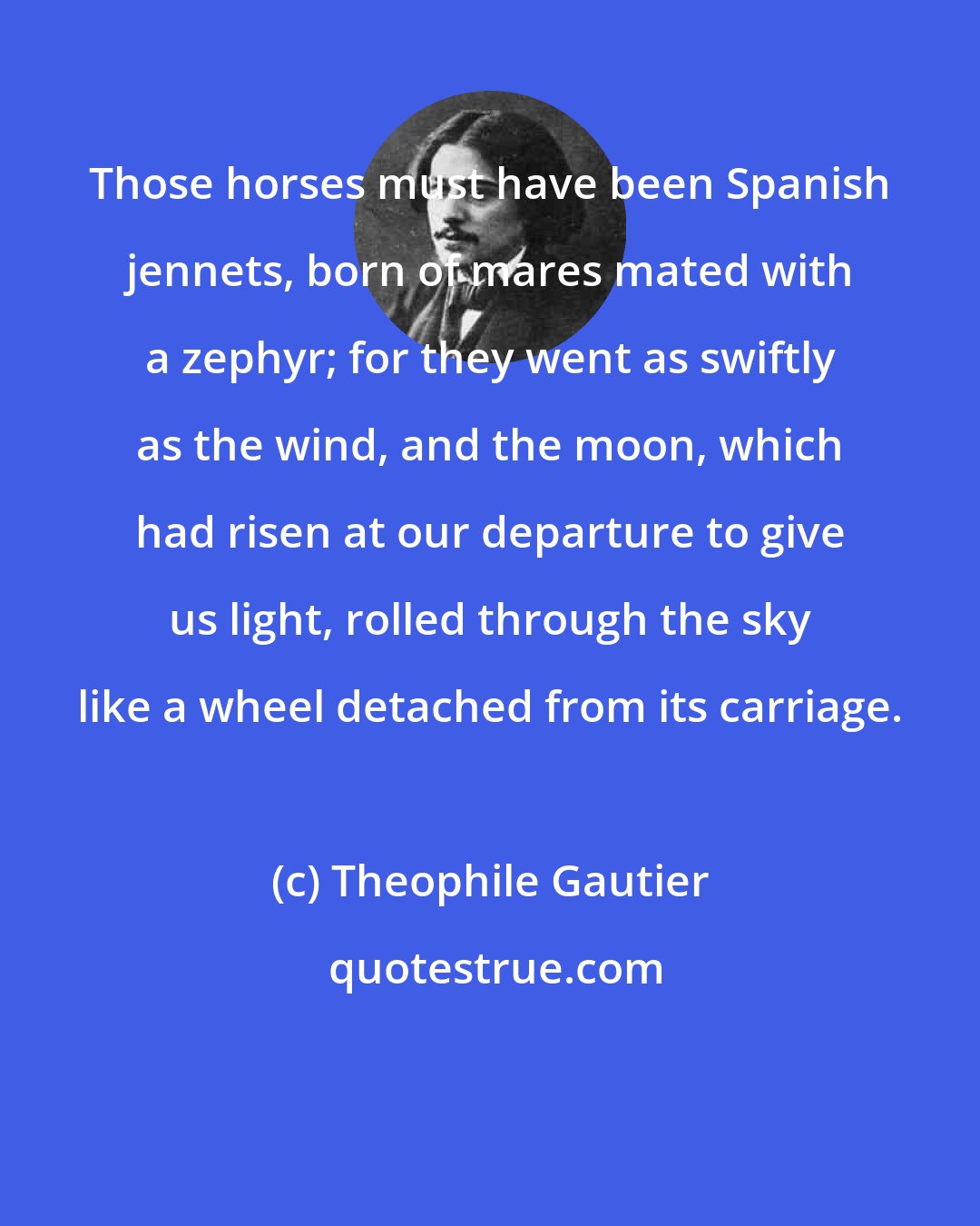 Theophile Gautier: Those horses must have been Spanish jennets, born of mares mated with a zephyr; for they went as swiftly as the wind, and the moon, which had risen at our departure to give us light, rolled through the sky like a wheel detached from its carriage.