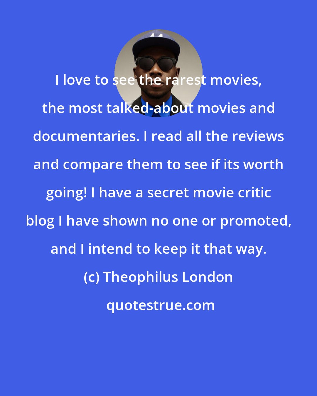 Theophilus London: I love to see the rarest movies, the most talked-about movies and documentaries. I read all the reviews and compare them to see if its worth going! I have a secret movie critic blog I have shown no one or promoted, and I intend to keep it that way.