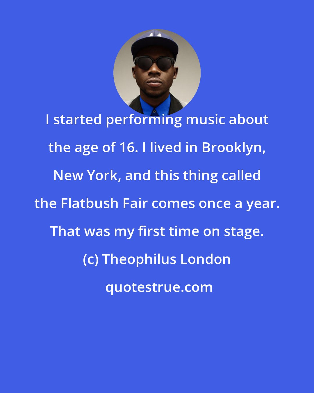 Theophilus London: I started performing music about the age of 16. I lived in Brooklyn, New York, and this thing called the Flatbush Fair comes once a year. That was my first time on stage.