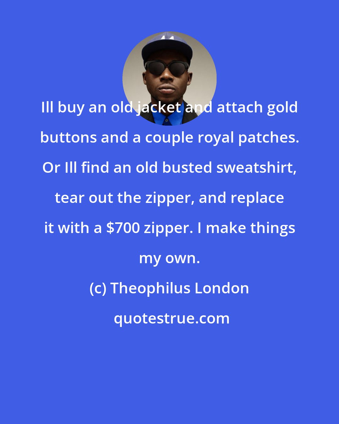 Theophilus London: Ill buy an old jacket and attach gold buttons and a couple royal patches. Or Ill find an old busted sweatshirt, tear out the zipper, and replace it with a $700 zipper. I make things my own.