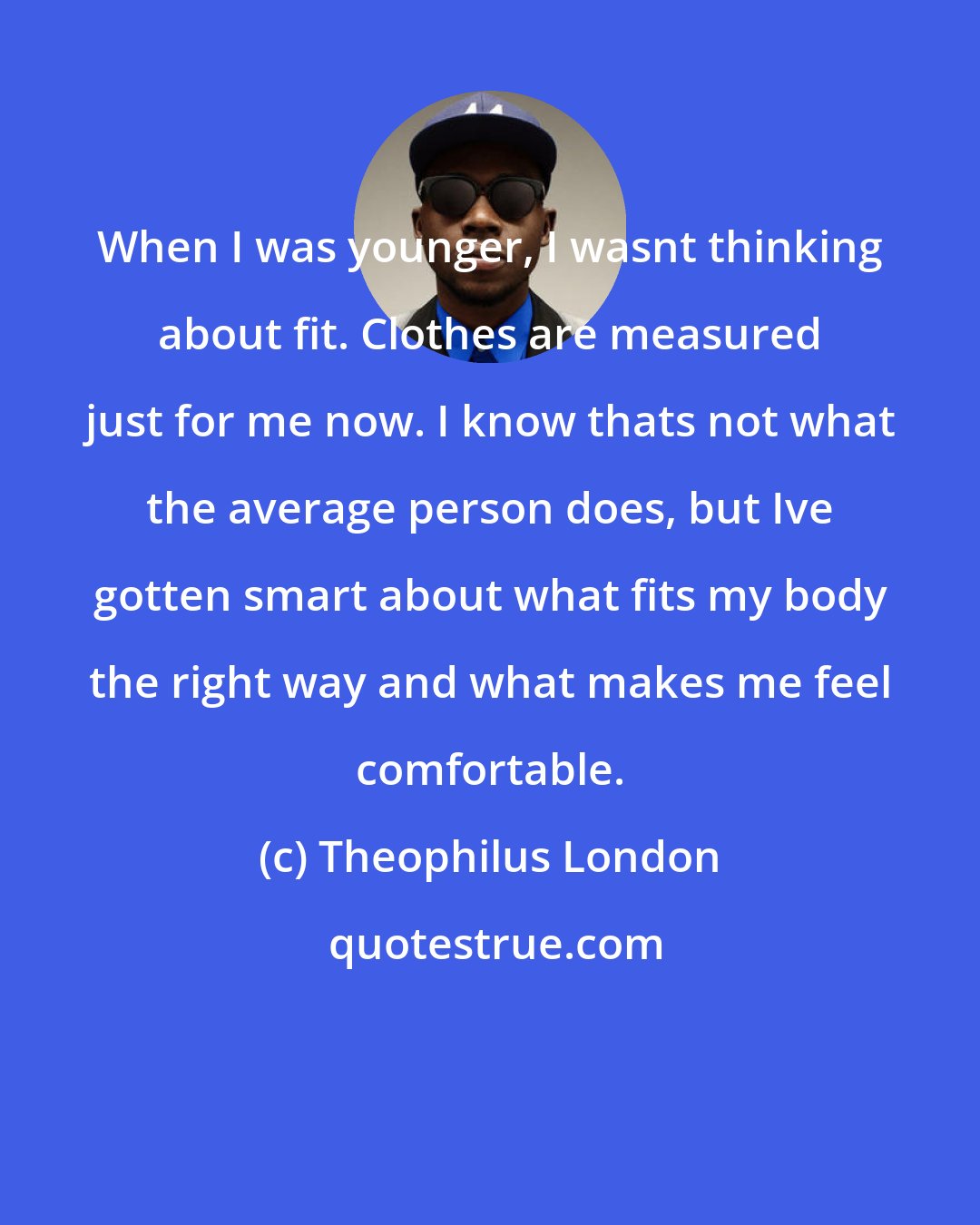 Theophilus London: When I was younger, I wasnt thinking about fit. Clothes are measured just for me now. I know thats not what the average person does, but Ive gotten smart about what fits my body the right way and what makes me feel comfortable.