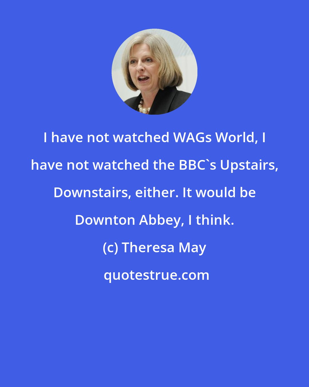 Theresa May: I have not watched WAGs World, I have not watched the BBC's Upstairs, Downstairs, either. It would be Downton Abbey, I think.