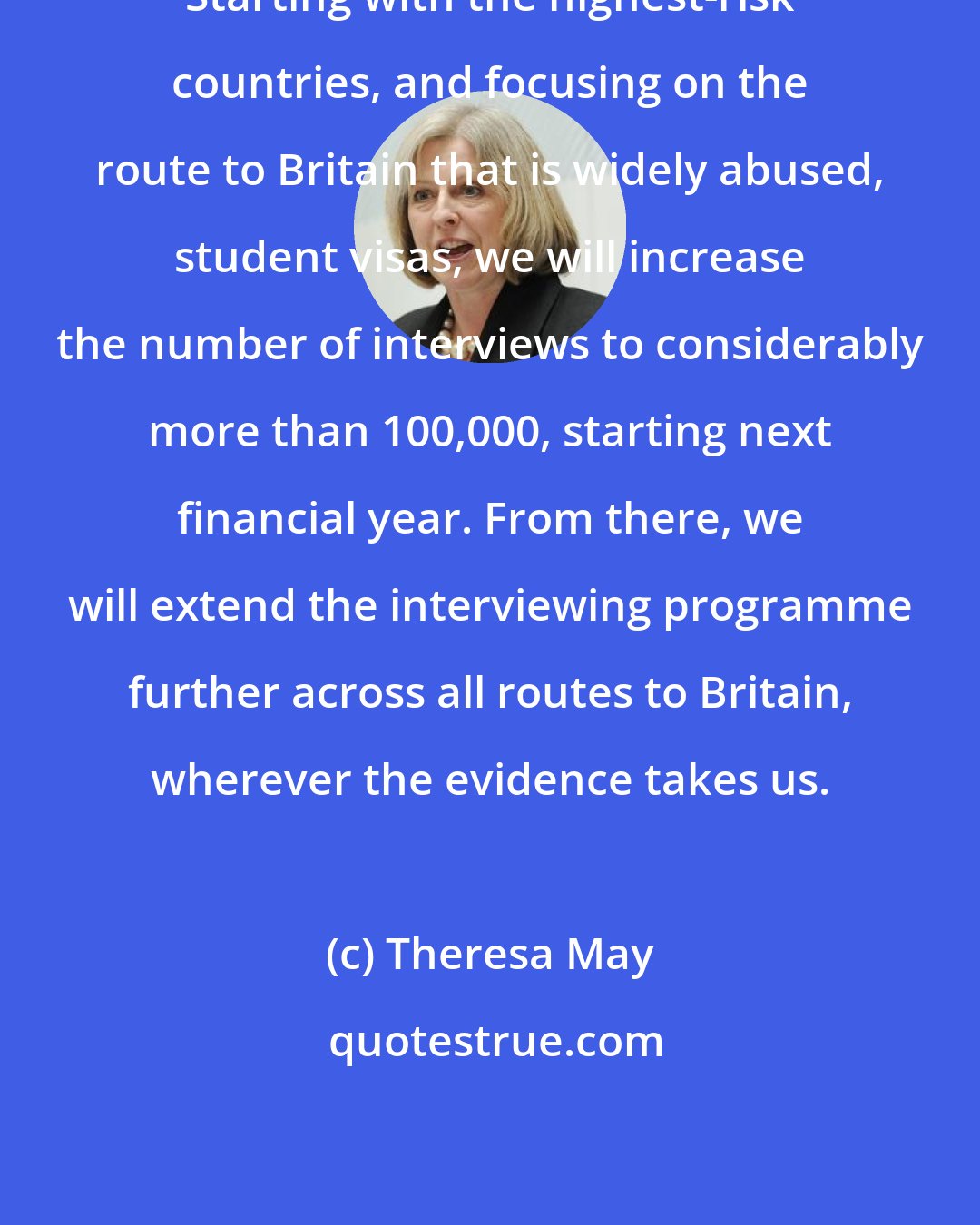 Theresa May: Starting with the highest-risk countries, and focusing on the route to Britain that is widely abused, student visas, we will increase the number of interviews to considerably more than 100,000, starting next financial year. From there, we will extend the interviewing programme further across all routes to Britain, wherever the evidence takes us.