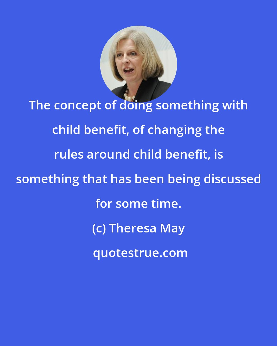 Theresa May: The concept of doing something with child benefit, of changing the rules around child benefit, is something that has been being discussed for some time.