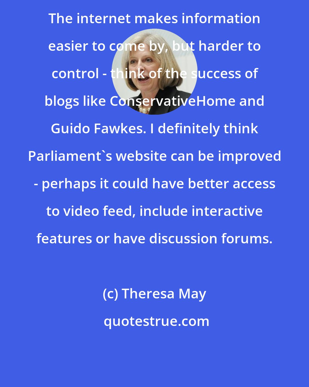 Theresa May: The internet makes information easier to come by, but harder to control - think of the success of blogs like ConservativeHome and Guido Fawkes. I definitely think Parliament's website can be improved - perhaps it could have better access to video feed, include interactive features or have discussion forums.