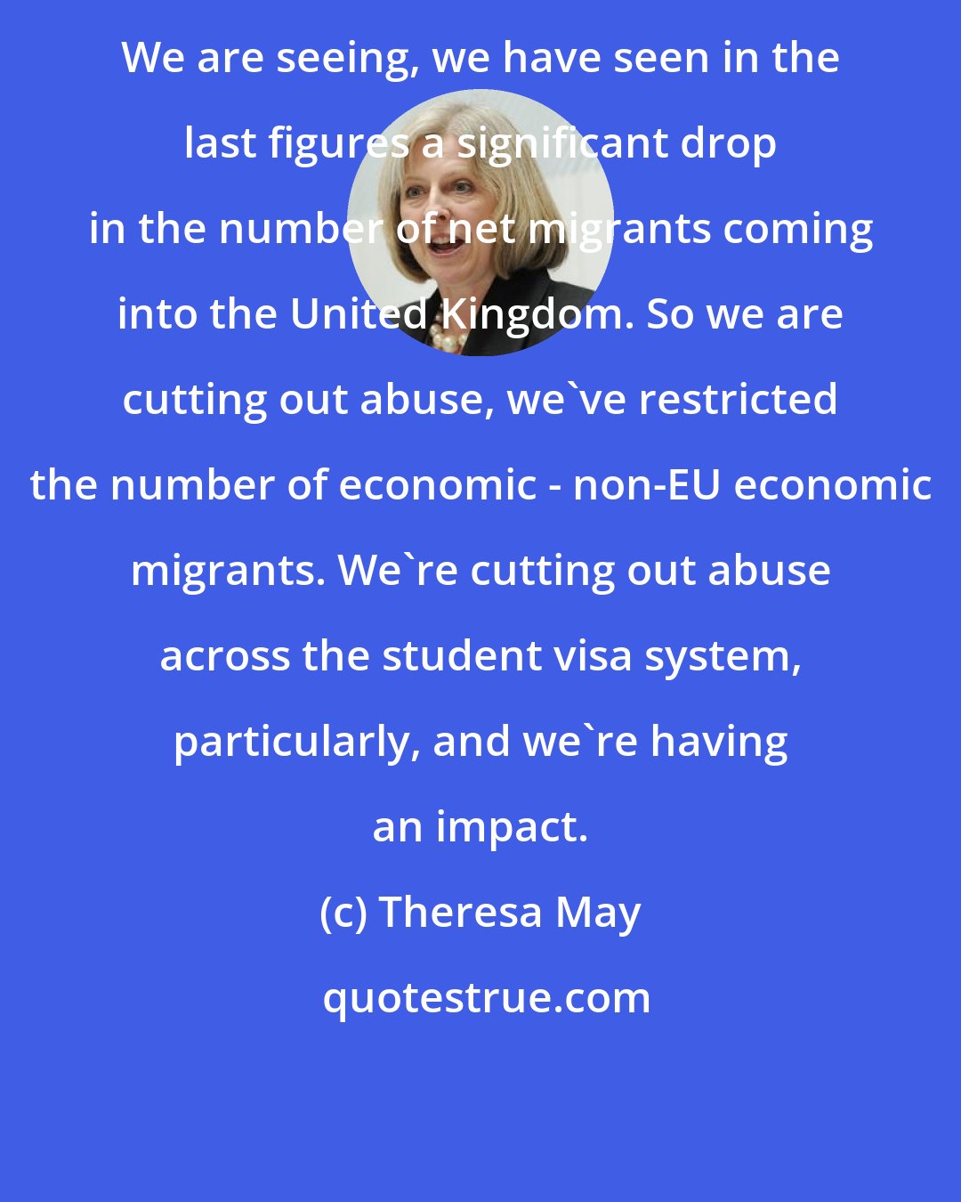 Theresa May: We are seeing, we have seen in the last figures a significant drop in the number of net migrants coming into the United Kingdom. So we are cutting out abuse, we've restricted the number of economic - non-EU economic migrants. We're cutting out abuse across the student visa system, particularly, and we're having an impact.