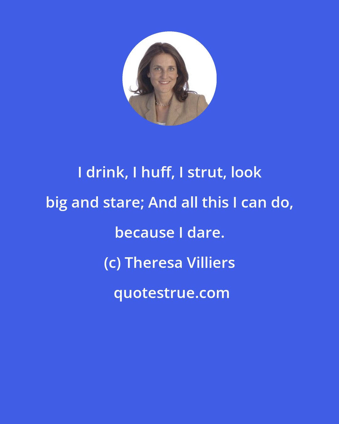 Theresa Villiers: I drink, I huff, I strut, look big and stare; And all this I can do, because I dare.