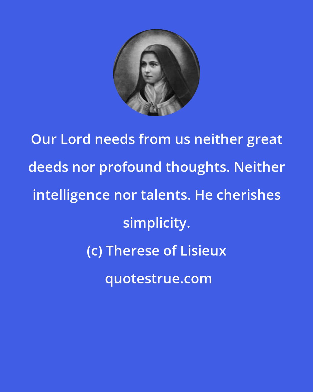 Therese of Lisieux: Our Lord needs from us neither great deeds nor profound thoughts. Neither intelligence nor talents. He cherishes simplicity.