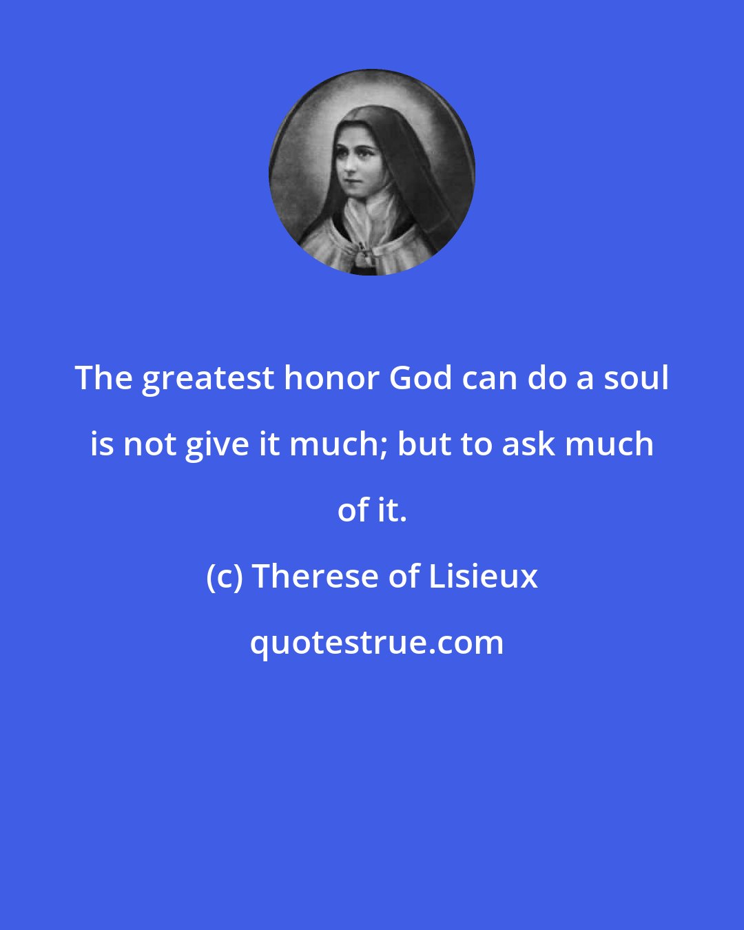 Therese of Lisieux: The greatest honor God can do a soul is not give it much; but to ask much of it.