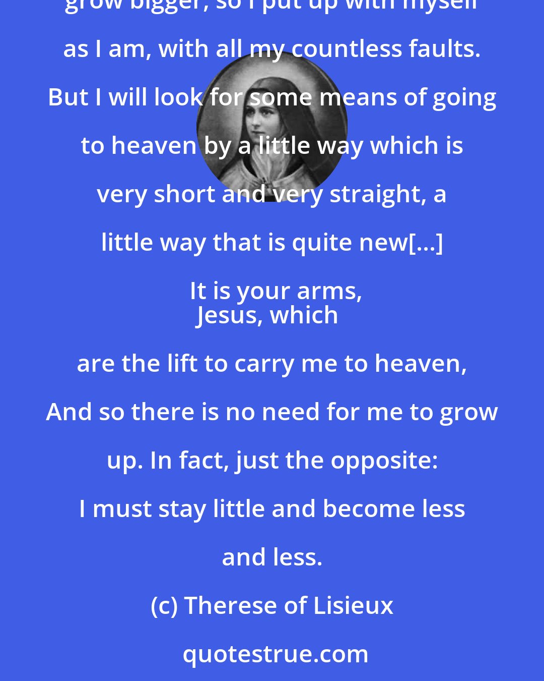 Therese of Lisieux: God would not make me wish for something impossible and so, in spite of my littleness, I can aim at being a saint. It is impossible for me to grow bigger, so I put up with myself as I am, with all my countless faults. But I will look for some means of going to heaven by a little way which is very short and very straight, a little way that is quite new[...] It is your arms,
Jesus, which are the lift to carry me to heaven, And so there is no need for me to grow up. In fact, just the opposite: I must stay little and become less and less.