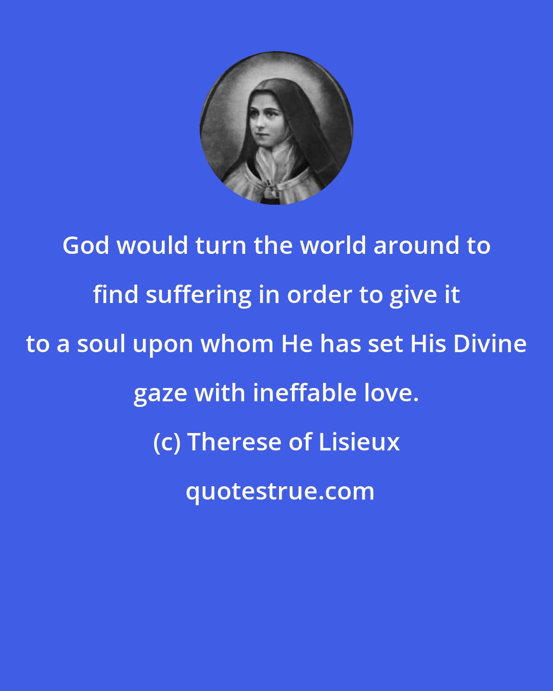 Therese of Lisieux: God would turn the world around to find suffering in order to give it to a soul upon whom He has set His Divine gaze with ineffable love.