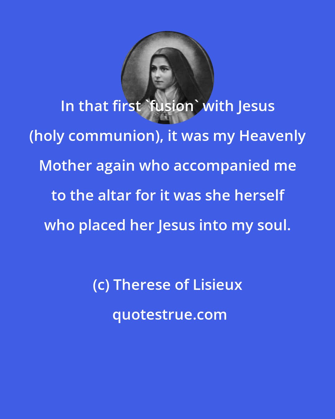 Therese of Lisieux: In that first 'fusion' with Jesus (holy communion), it was my Heavenly Mother again who accompanied me to the altar for it was she herself who placed her Jesus into my soul.