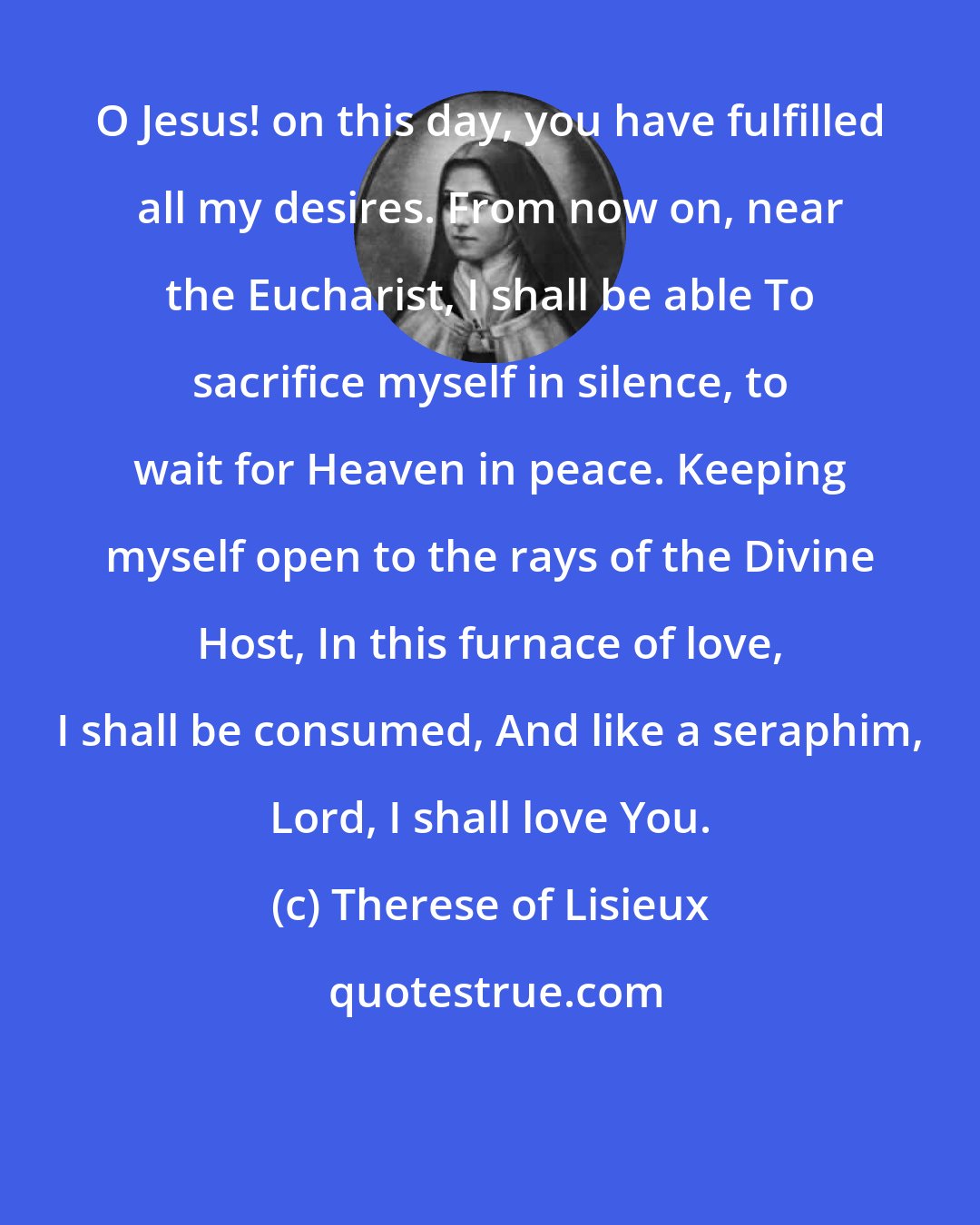Therese of Lisieux: O Jesus! on this day, you have fulfilled all my desires. From now on, near the Eucharist, I shall be able To sacrifice myself in silence, to wait for Heaven in peace. Keeping myself open to the rays of the Divine Host, In this furnace of love, I shall be consumed, And like a seraphim, Lord, I shall love You.