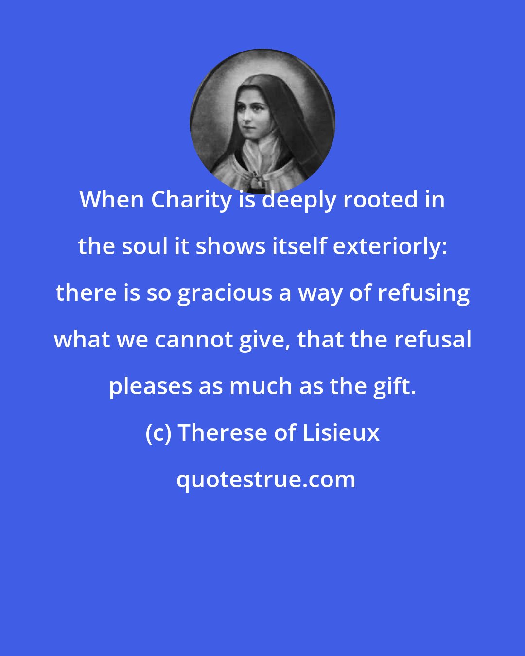 Therese of Lisieux: When Charity is deeply rooted in the soul it shows itself exteriorly: there is so gracious a way of refusing what we cannot give, that the refusal pleases as much as the gift.