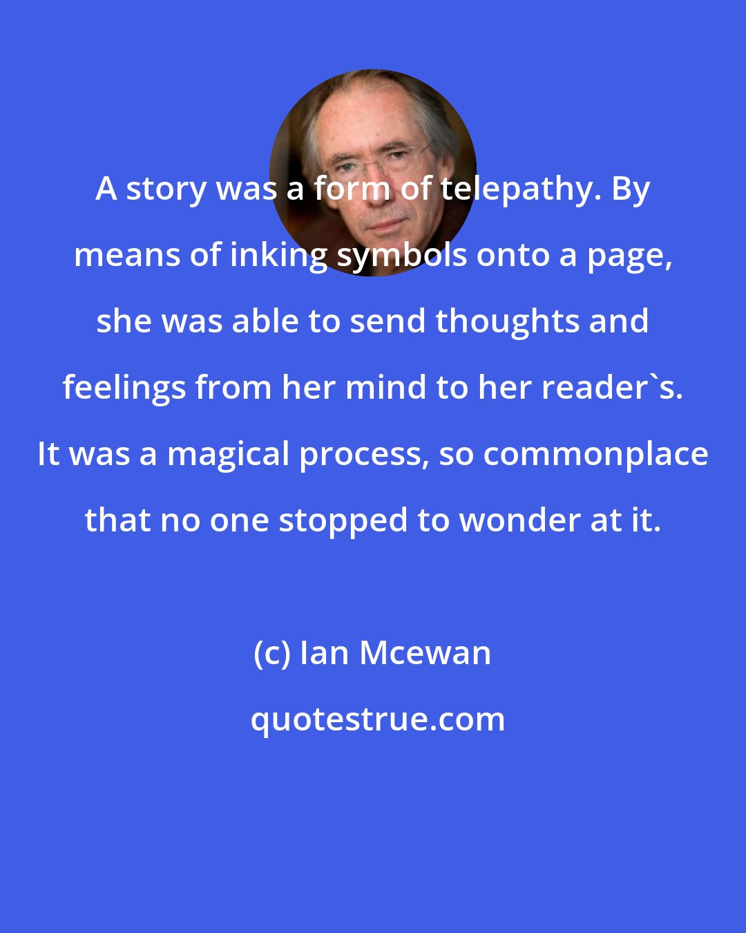 Ian Mcewan: A story was a form of telepathy. By means of inking symbols onto a page, she was able to send thoughts and feelings from her mind to her reader's. It was a magical process, so commonplace that no one stopped to wonder at it.