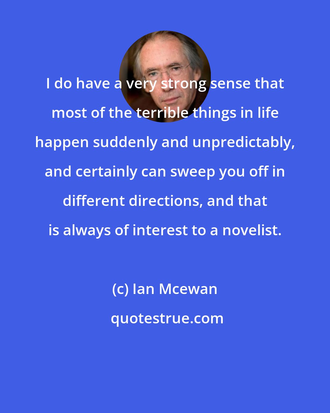 Ian Mcewan: I do have a very strong sense that most of the terrible things in life happen suddenly and unpredictably, and certainly can sweep you off in different directions, and that is always of interest to a novelist.