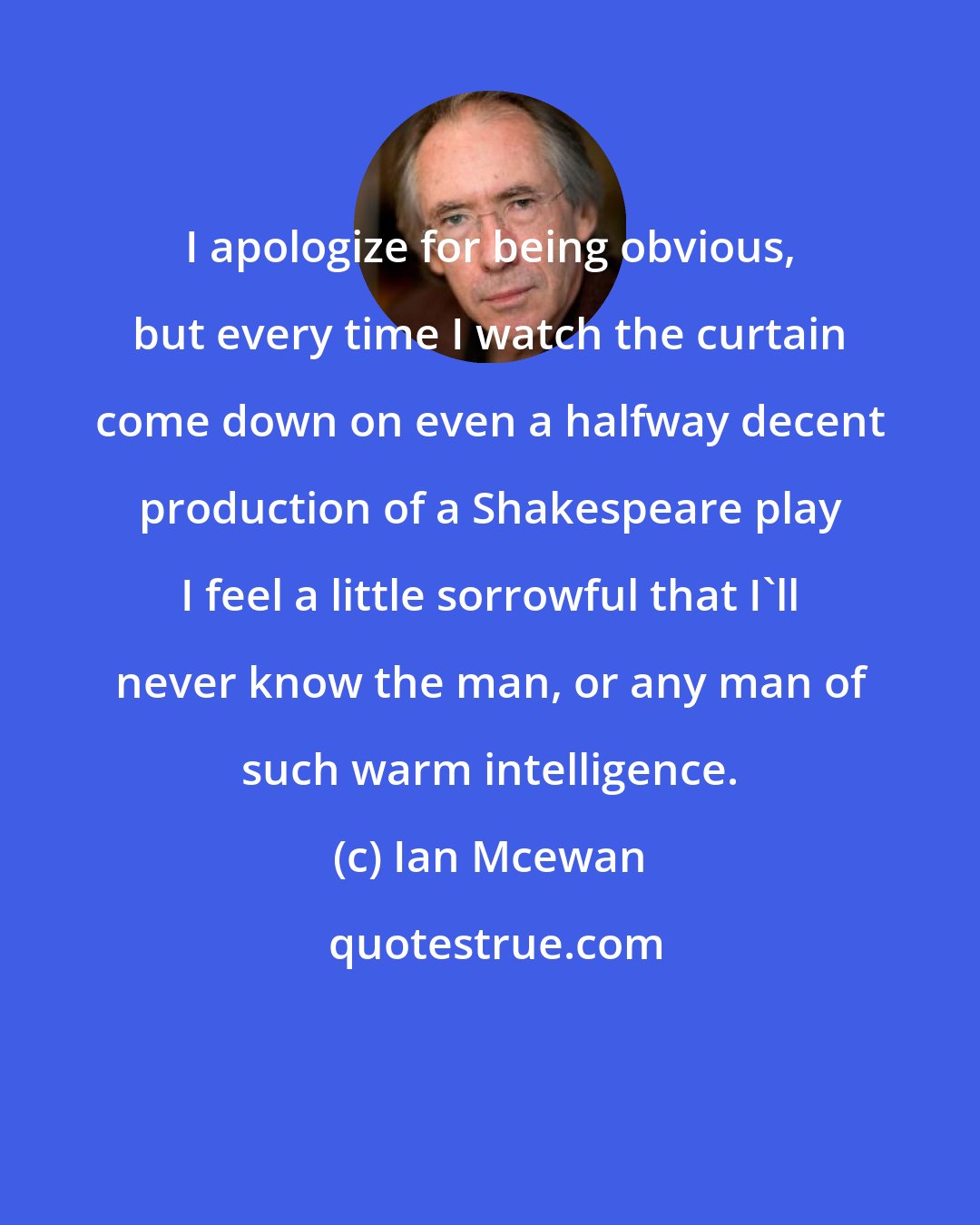 Ian Mcewan: I apologize for being obvious, but every time I watch the curtain come down on even a halfway decent production of a Shakespeare play I feel a little sorrowful that I'll never know the man, or any man of such warm intelligence.
