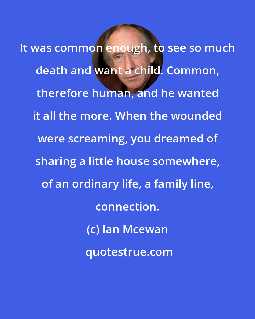 Ian Mcewan: It was common enough, to see so much death and want a child. Common, therefore human, and he wanted it all the more. When the wounded were screaming, you dreamed of sharing a little house somewhere, of an ordinary life, a family line, connection.