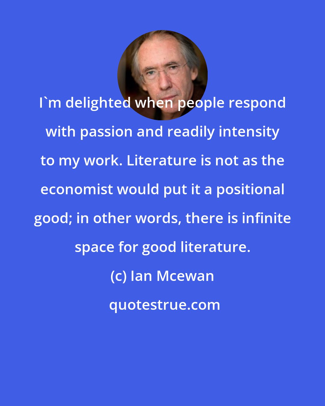 Ian Mcewan: I'm delighted when people respond with passion and readily intensity to my work. Literature is not as the economist would put it a positional good; in other words, there is infinite space for good literature.