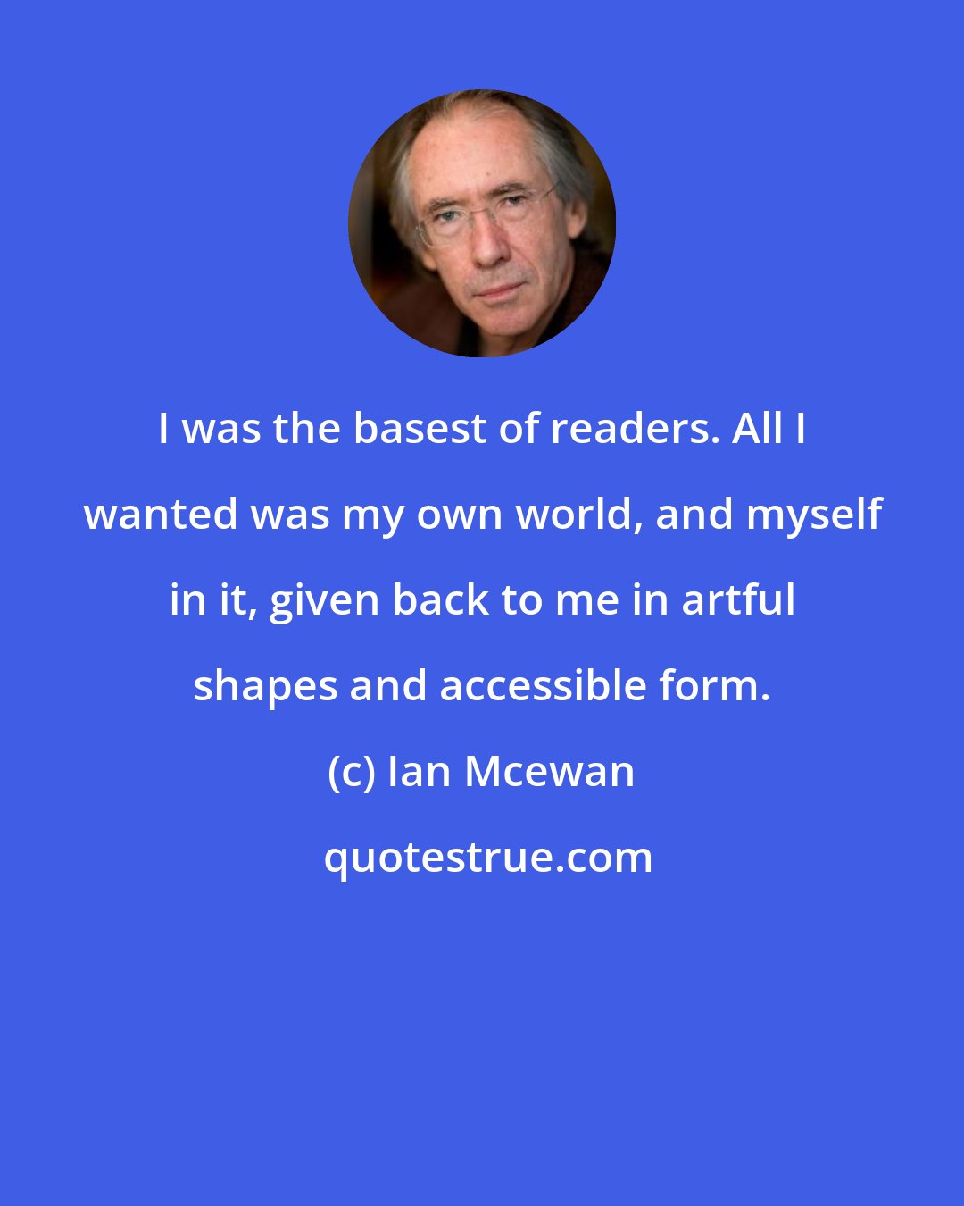 Ian Mcewan: I was the basest of readers. All I wanted was my own world, and myself in it, given back to me in artful shapes and accessible form.