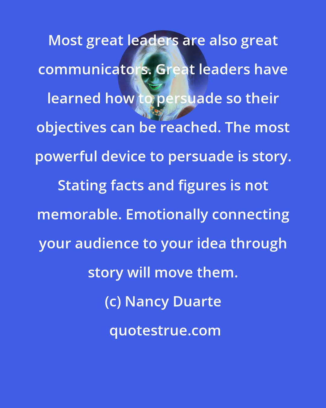 Nancy Duarte: Most great leaders are also great communicators. Great leaders have learned how to persuade so their objectives can be reached. The most powerful device to persuade is story. Stating facts and figures is not memorable. Emotionally connecting your audience to your idea through story will move them.