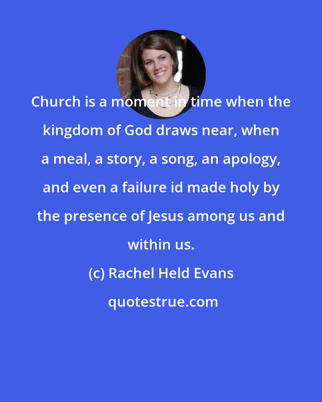 Rachel Held Evans: Church is a moment in time when the kingdom of God draws near, when a meal, a story, a song, an apology, and even a failure id made holy by the presence of Jesus among us and within us.